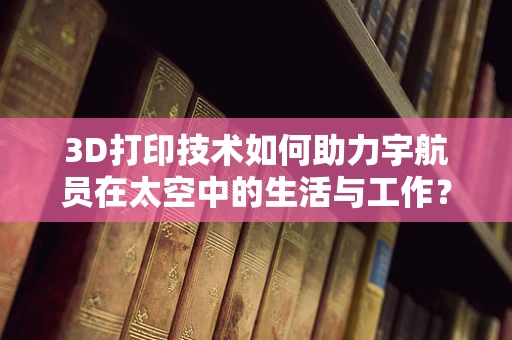 3D打印技术如何助力宇航员在太空中的生活与工作？