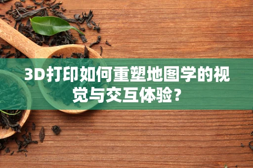 3D打印如何重塑地图学的视觉与交互体验？