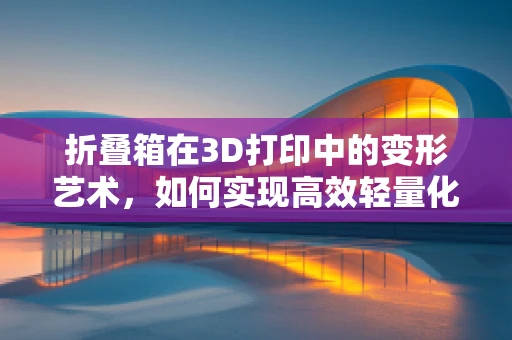 折叠箱在3D打印中的变形艺术，如何实现高效轻量化设计？