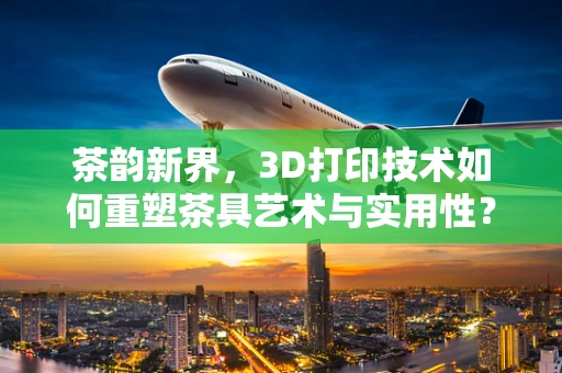 茶韵新界，3D打印技术如何重塑茶具艺术与实用性？