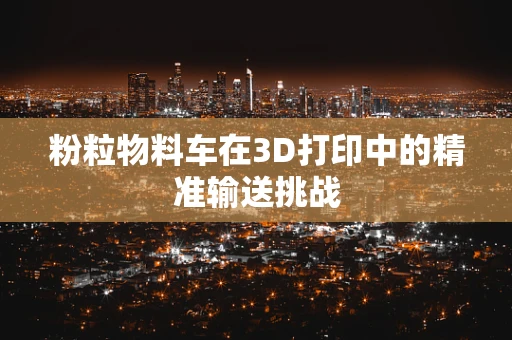 粉粒物料车在3D打印中的精准输送挑战