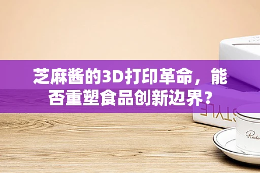 芝麻酱的3D打印革命，能否重塑食品创新边界？