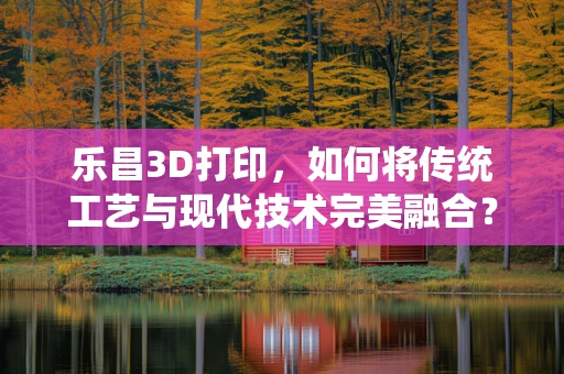 乐昌3D打印，如何将传统工艺与现代技术完美融合？