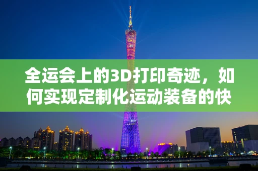 全运会上的3D打印奇迹，如何实现定制化运动装备的快速成型？