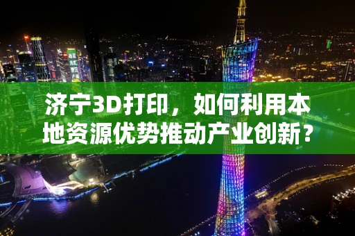 济宁3D打印，如何利用本地资源优势推动产业创新？