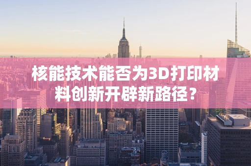 核能技术能否为3D打印材料创新开辟新路径？
