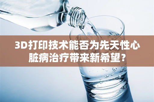 3D打印技术能否为先天性心脏病治疗带来新希望？