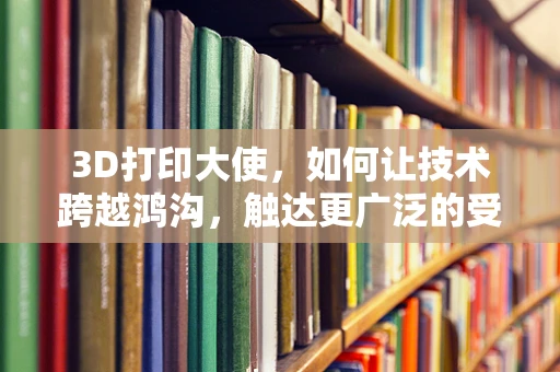 3D打印大使，如何让技术跨越鸿沟，触达更广泛的受众？