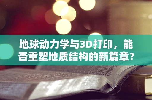 地球动力学与3D打印，能否重塑地质结构的新篇章？