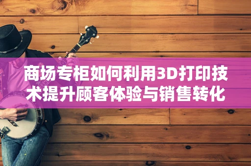 商场专柜如何利用3D打印技术提升顾客体验与销售转化？