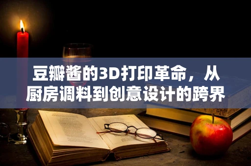 豆瓣酱的3D打印革命，从厨房调料到创意设计的跨界探索