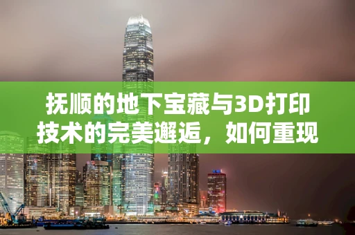抚顺的地下宝藏与3D打印技术的完美邂逅，如何重现历史瑰宝？