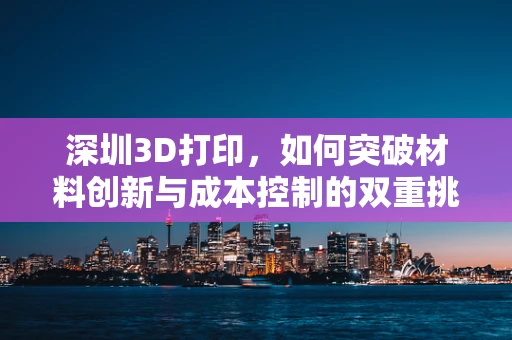 深圳3D打印，如何突破材料创新与成本控制的双重挑战？