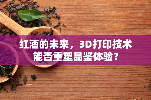 红酒的未来，3D打印技术能否重塑品鉴体验？