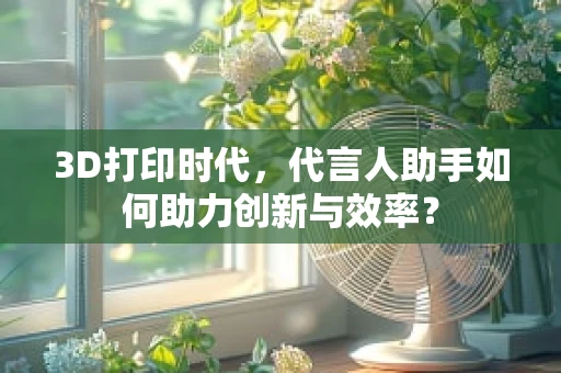 3D打印时代，代言人助手如何助力创新与效率？