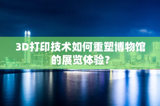 3D打印技术如何重塑博物馆的展览体验？