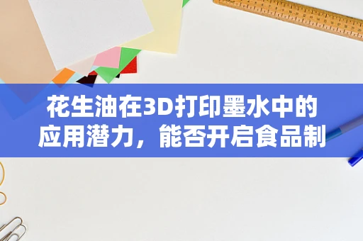 花生油在3D打印墨水中的应用潜力，能否开启食品制造新纪元？