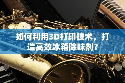 如何利用3D打印技术，打造高效冰箱除味剂？