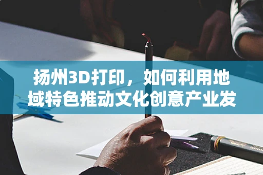 扬州3D打印，如何利用地域特色推动文化创意产业发展？