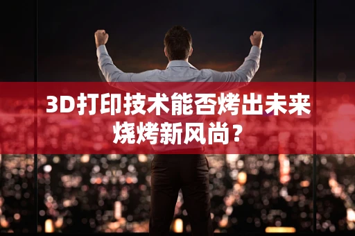 3D打印技术能否烤出未来烧烤新风尚？