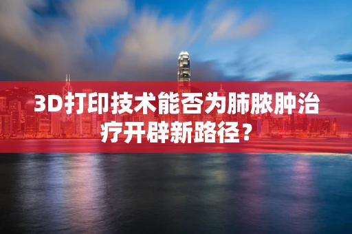 3D打印技术能否为肺脓肿治疗开辟新路径？