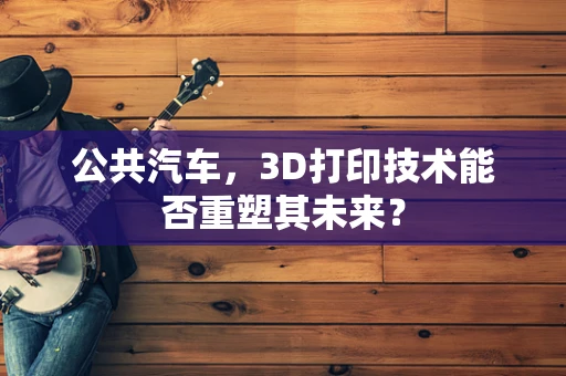 公共汽车，3D打印技术能否重塑其未来？