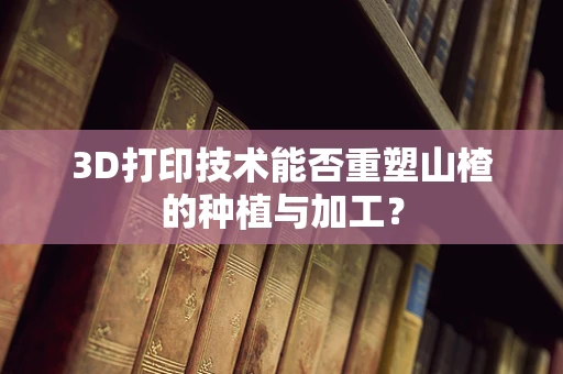 3D打印技术能否重塑山楂的种植与加工？