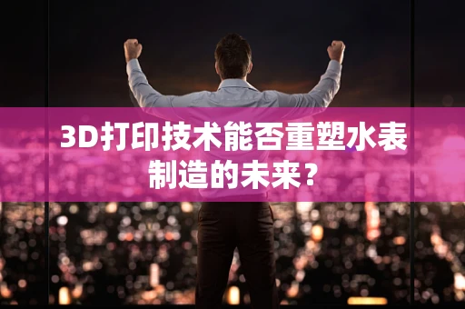 3D打印技术能否重塑水表制造的未来？