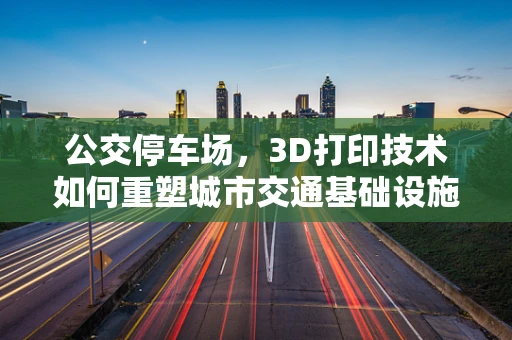 公交停车场，3D打印技术如何重塑城市交通基础设施？