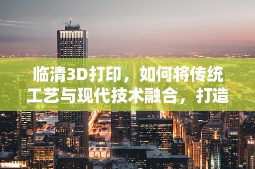 临清3D打印，如何将传统工艺与现代技术融合，打造文化传承新路径？