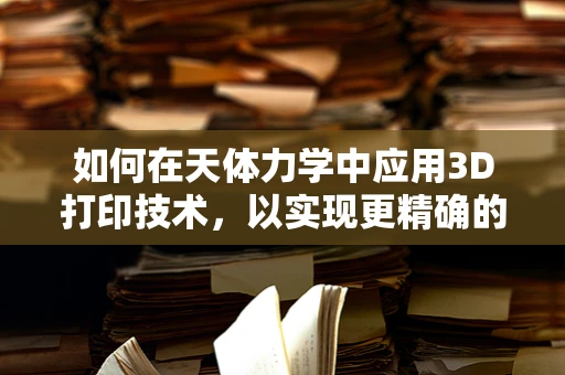 如何在天体力学中应用3D打印技术，以实现更精确的宇宙模型构建？