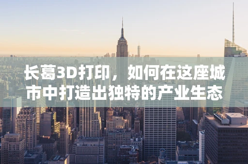长葛3D打印，如何在这座城市中打造出独特的产业生态？
