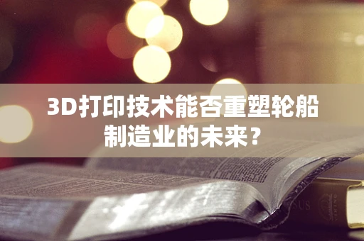 3D打印技术能否重塑轮船制造业的未来？