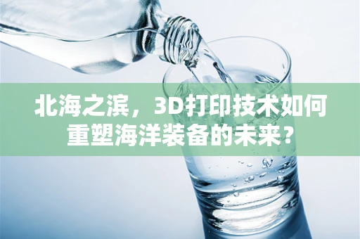 北海之滨，3D打印技术如何重塑海洋装备的未来？