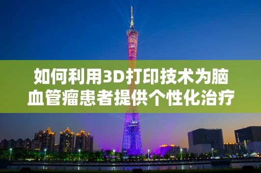 如何利用3D打印技术为脑血管瘤患者提供个性化治疗？