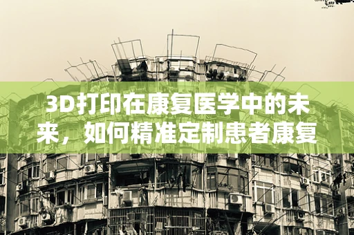 3D打印在康复医学中的未来，如何精准定制患者康复方案？