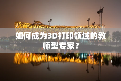如何成为3D打印领域的教师型专家？