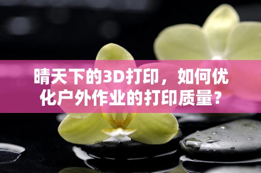 晴天下的3D打印，如何优化户外作业的打印质量？