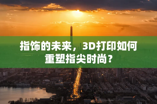指饰的未来，3D打印如何重塑指尖时尚？