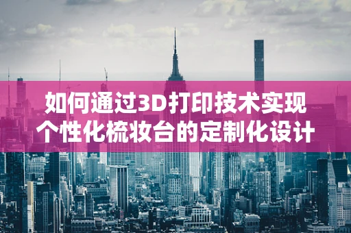 如何通过3D打印技术实现个性化梳妆台的定制化设计？