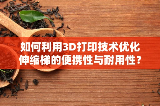 如何利用3D打印技术优化伸缩梯的便携性与耐用性？