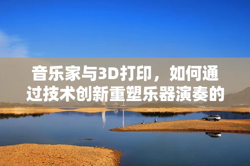 音乐家与3D打印，如何通过技术创新重塑乐器演奏的未来？