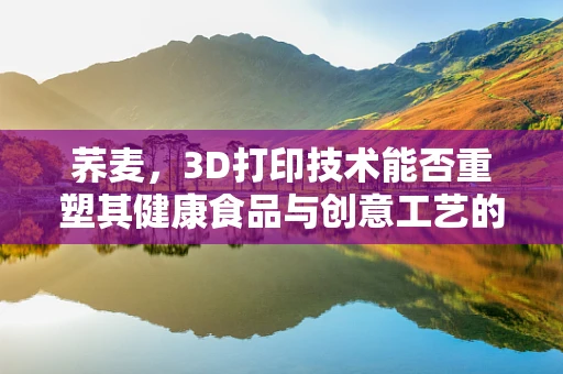 荞麦，3D打印技术能否重塑其健康食品与创意工艺的双重价值？
