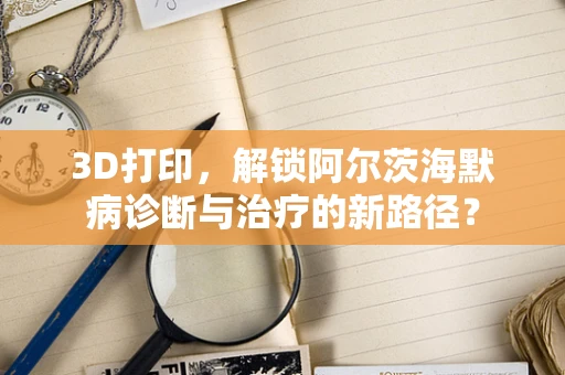 3D打印，解锁阿尔茨海默病诊断与治疗的新路径？
