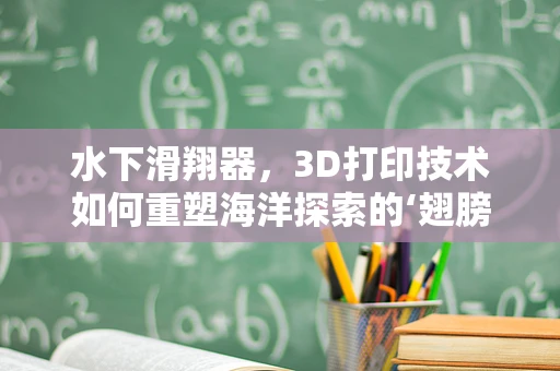 水下滑翔器，3D打印技术如何重塑海洋探索的‘翅膀’？