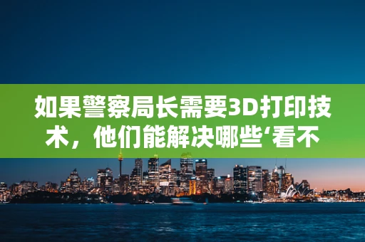如果警察局长需要3D打印技术，他们能解决哪些‘看不见’的犯罪现场难题？