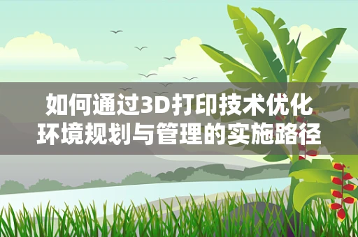 如何通过3D打印技术优化环境规划与管理的实施路径？