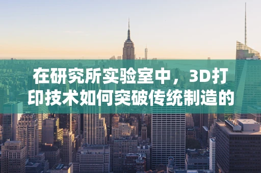 在研究所实验室中，3D打印技术如何突破传统制造的局限？