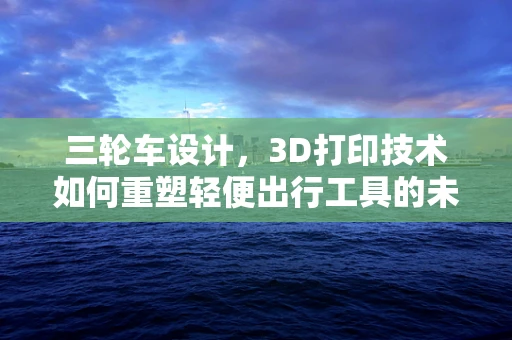 三轮车设计，3D打印技术如何重塑轻便出行工具的未来？