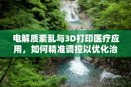 电解质紊乱与3D打印医疗应用，如何精准调控以优化治疗效果？